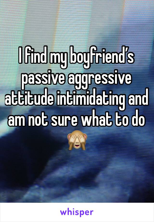 I find my boyfriend’s passive aggressive attitude intimidating and am not sure what to do 🙈