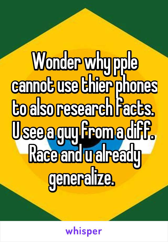 Wonder why pple cannot use thier phones to also research facts.  U see a guy from a diff.  Race and u already generalize.  