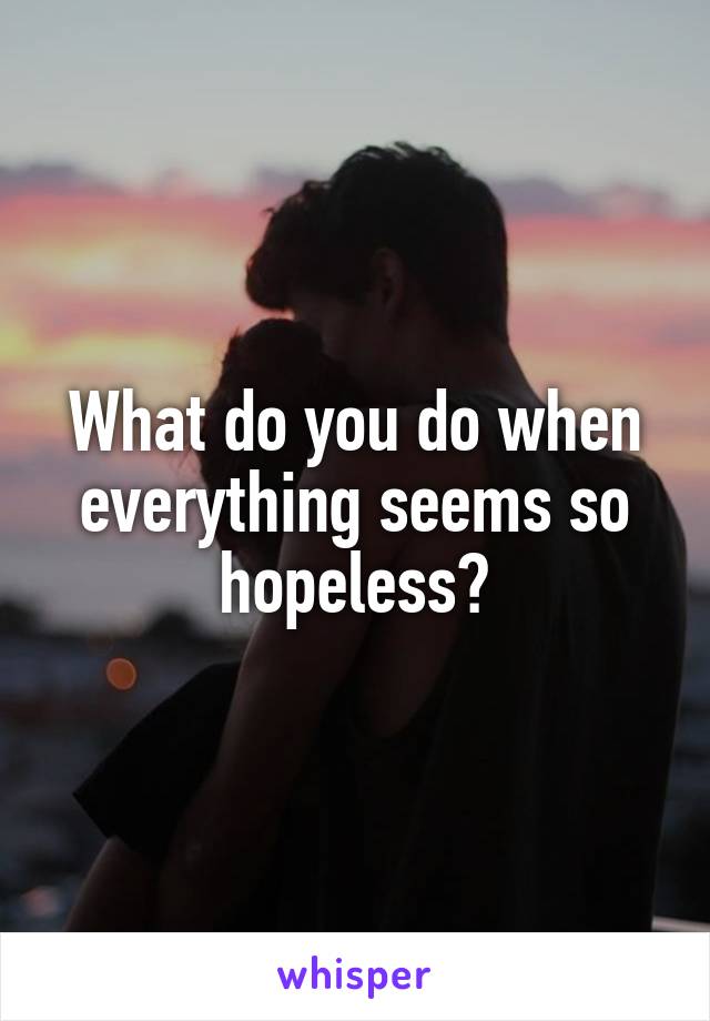 What do you do when everything seems so hopeless?