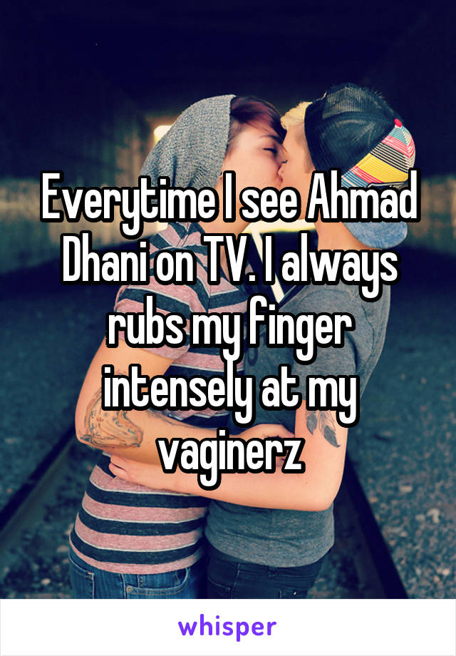 Everytime I see Ahmad Dhani on TV. I always rubs my finger intensely at my vaginerz