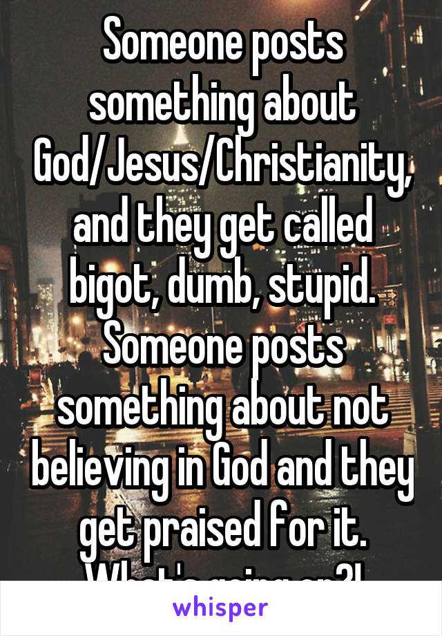 Someone posts something about God/Jesus/Christianity, and they get called bigot, dumb, stupid. Someone posts something about not believing in God and they get praised for it. What's going on?!