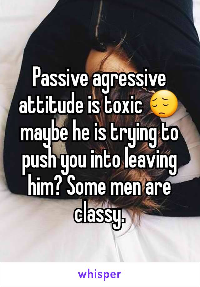 Passive agressive attitude is toxic 😔maybe he is trying to push you into leaving him? Some men are classy.