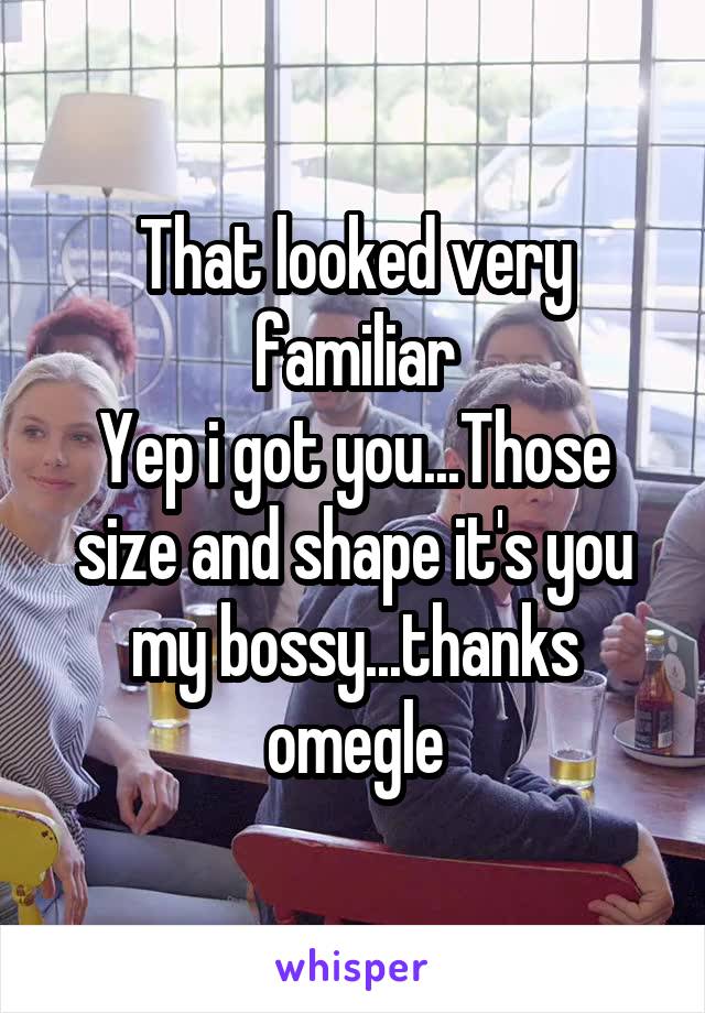 That looked very familiar
Yep i got you...Those size and shape it's you my bossy...thanks omegle