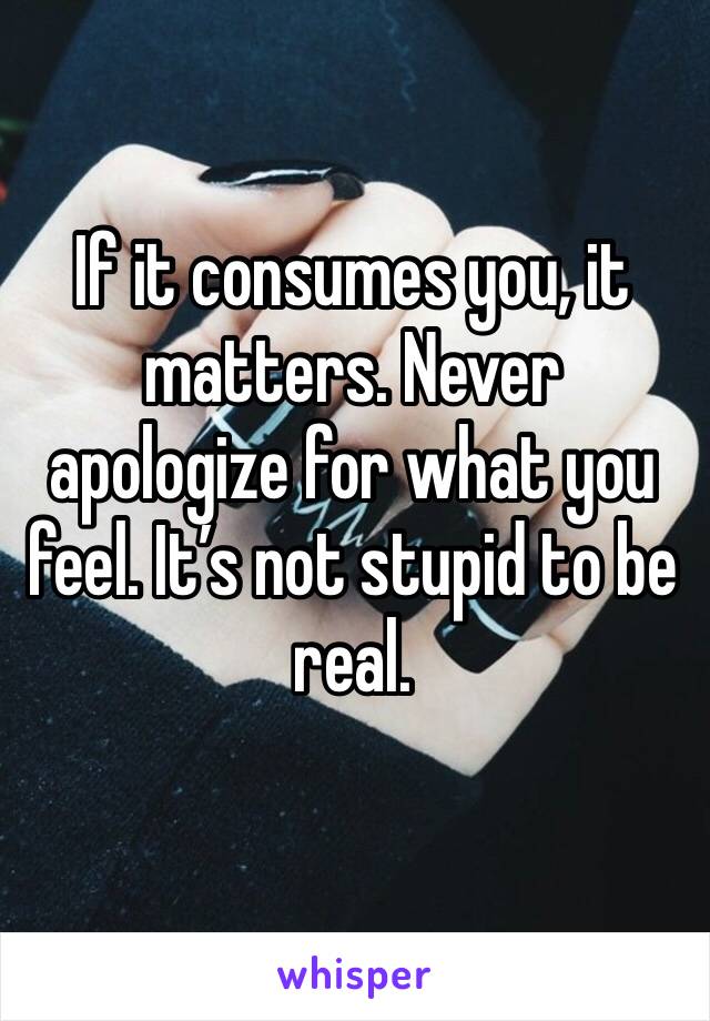 If it consumes you, it matters. Never apologize for what you feel. It’s not stupid to be real. 