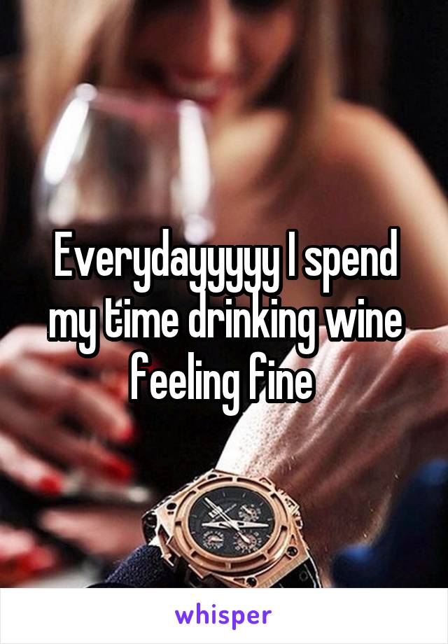 Everydayyyyy I spend my time drinking wine feeling fine 