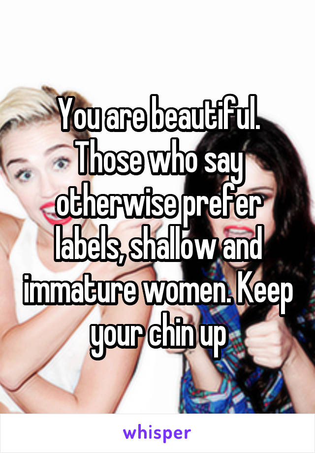 You are beautiful. Those who say otherwise prefer labels, shallow and immature women. Keep your chin up