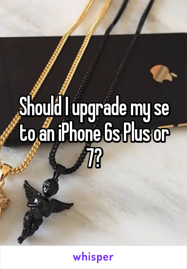 Should I upgrade my se to an iPhone 6s Plus or 7?