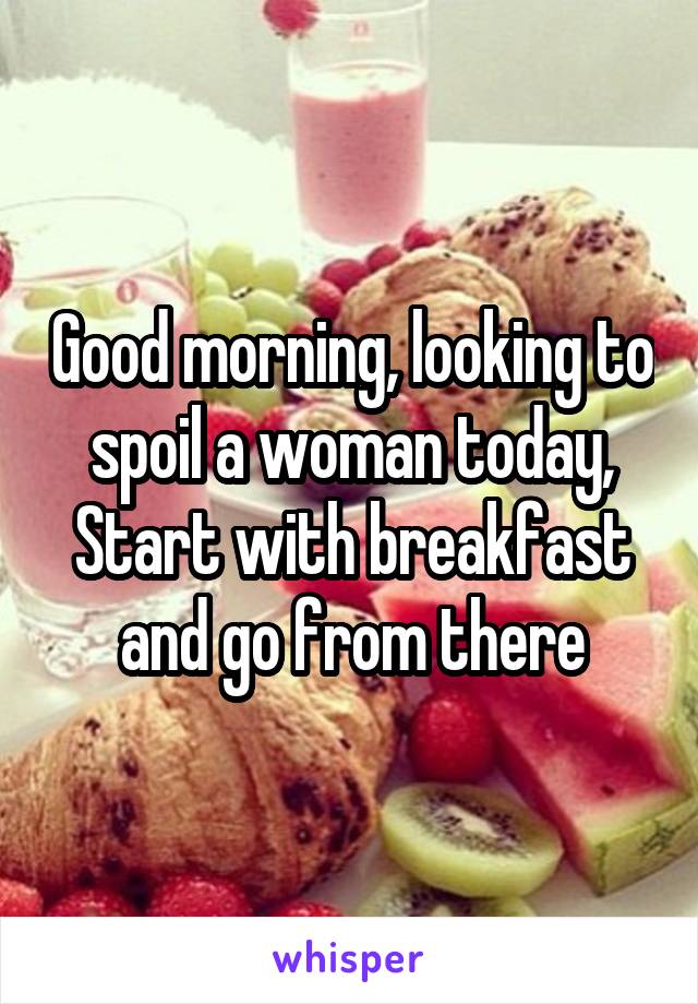 Good morning, looking to spoil a woman today, Start with breakfast and go from there