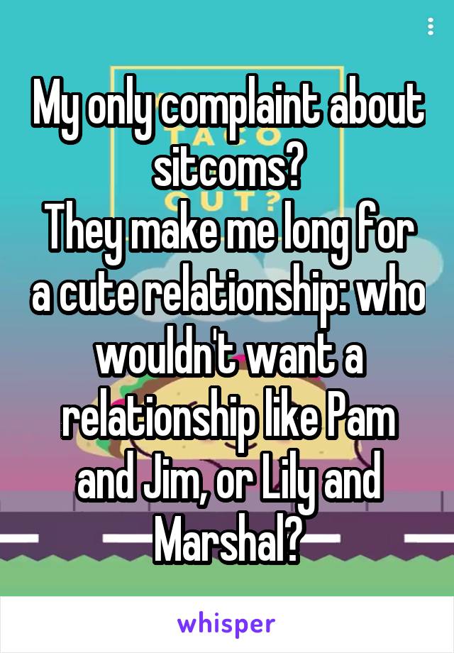 My only complaint about sitcoms?
They make me long for a cute relationship: who wouldn't want a relationship like Pam and Jim, or Lily and Marshal?