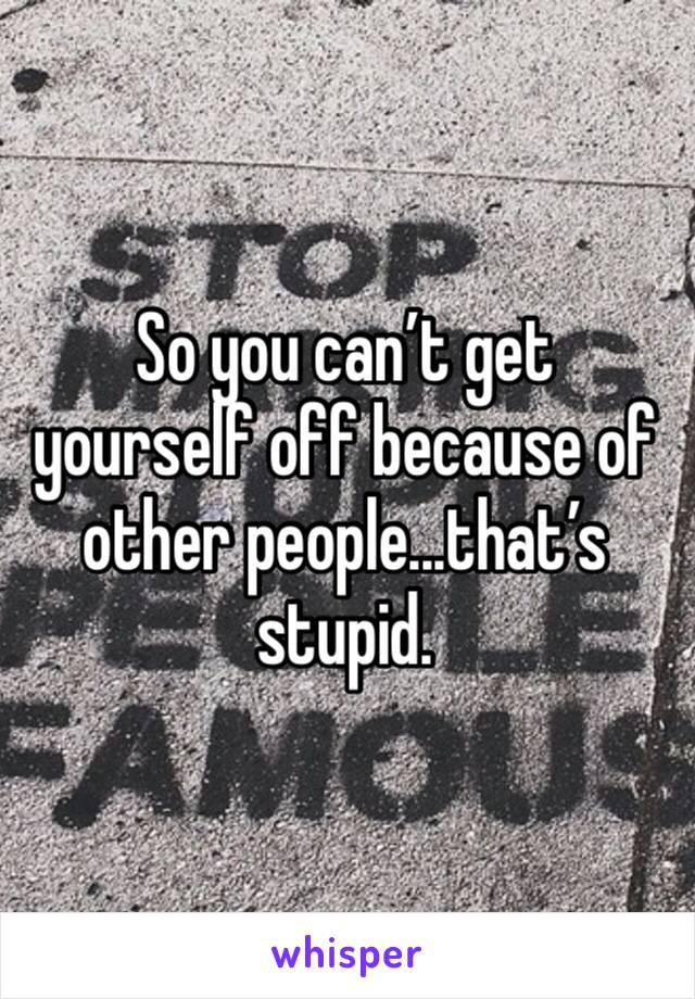 So you can’t get yourself off because of other people...that’s stupid.