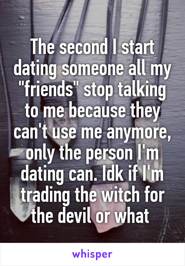 The second I start dating someone all my "friends" stop talking to me because they can't use me anymore, only the person I'm dating can. Idk if I'm trading the witch for the devil or what 