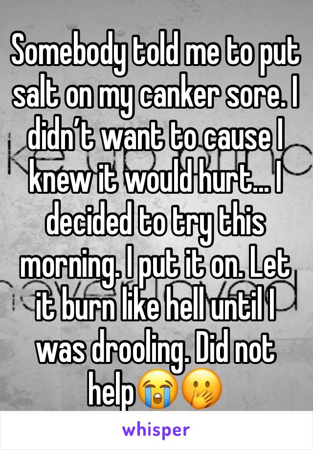 Somebody told me to put salt on my canker sore. I didn’t want to cause I knew it would hurt... I decided to try this morning. I put it on. Let it burn like hell until I was drooling. Did not help😭🤭