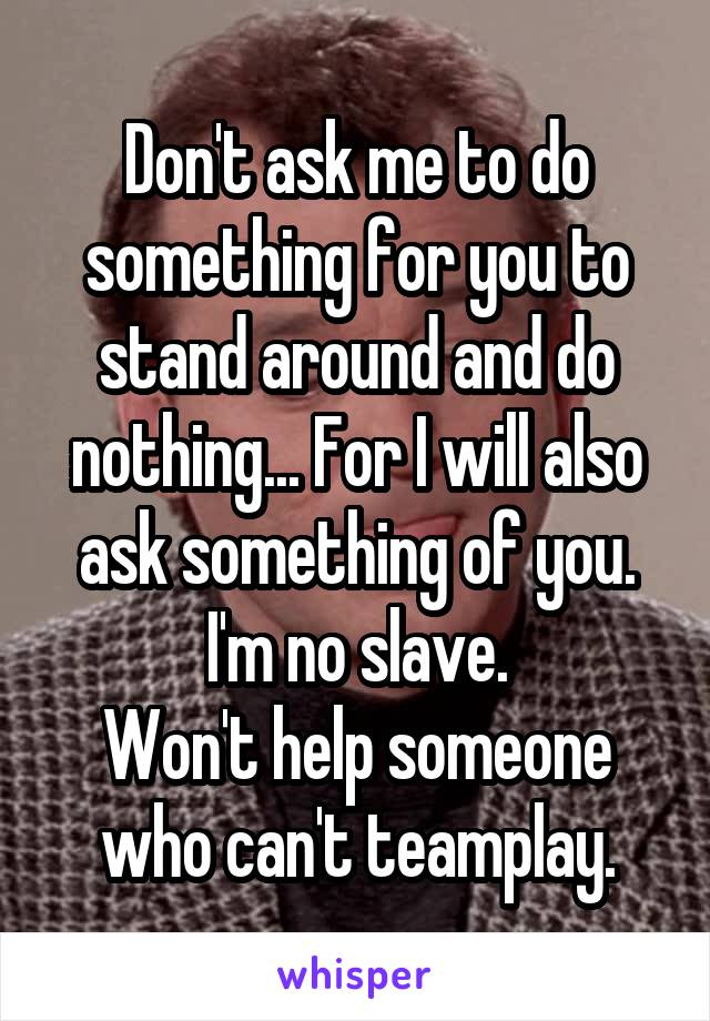 Don't ask me to do something for you to stand around and do nothing... For I will also ask something of you. I'm no slave.
Won't help someone who can't teamplay.