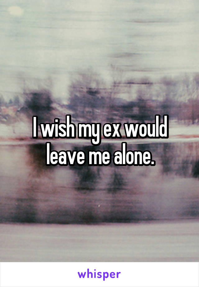 I wish my ex would leave me alone.