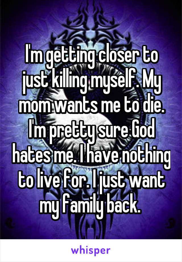 I'm getting closer to just killing myself. My mom wants me to die. I'm pretty sure God hates me. I have nothing to live for. I just want my family back. 