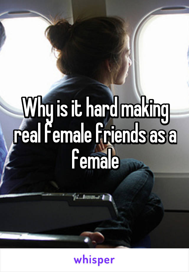 Why is it hard making real female friends as a female