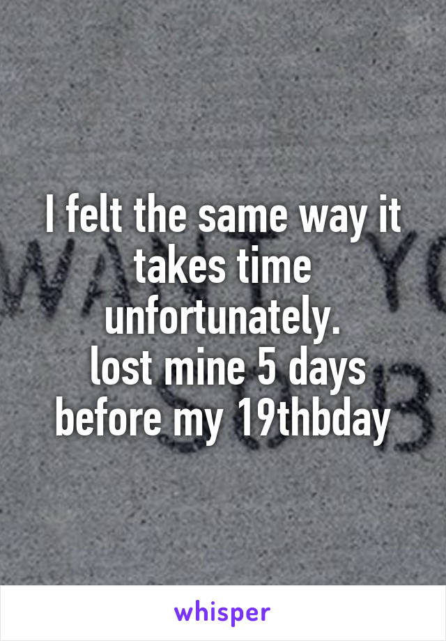 I felt the same way it takes time unfortunately.
 lost mine 5 days before my 19thbday