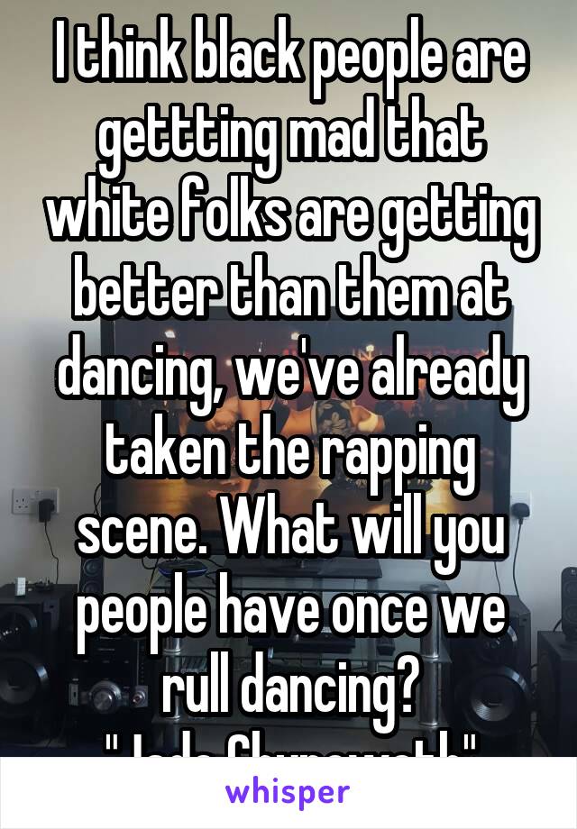 I think black people are gettting mad that white folks are getting better than them at dancing, we've already taken the rapping scene. What will you people have once we rull dancing?
"Jade Chynoweth"