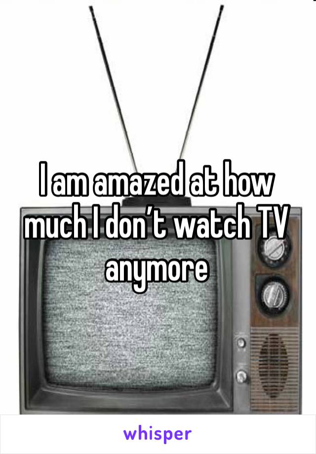 I am amazed at how much I don’t watch TV anymore 