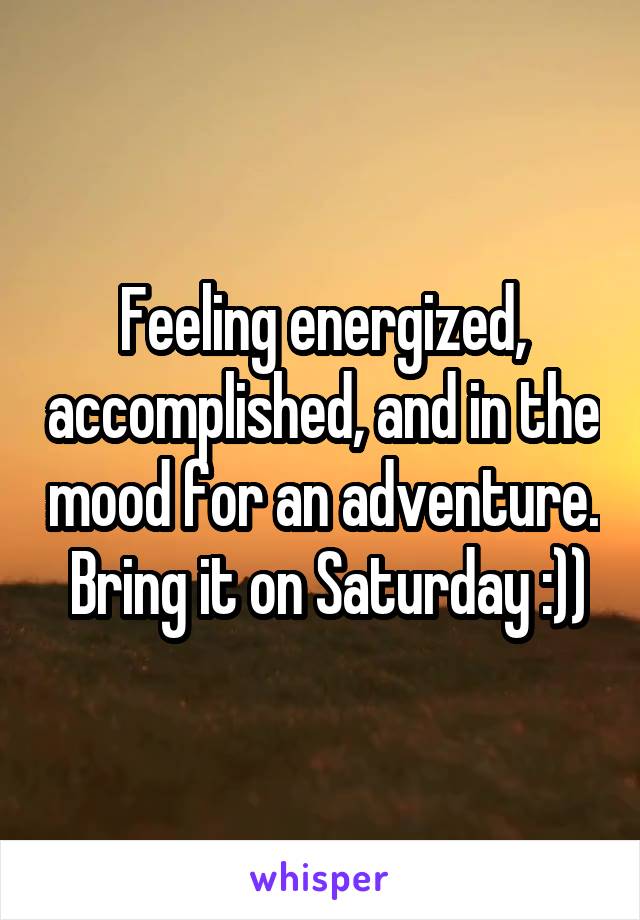 Feeling energized, accomplished, and in the mood for an adventure.  Bring it on Saturday :))