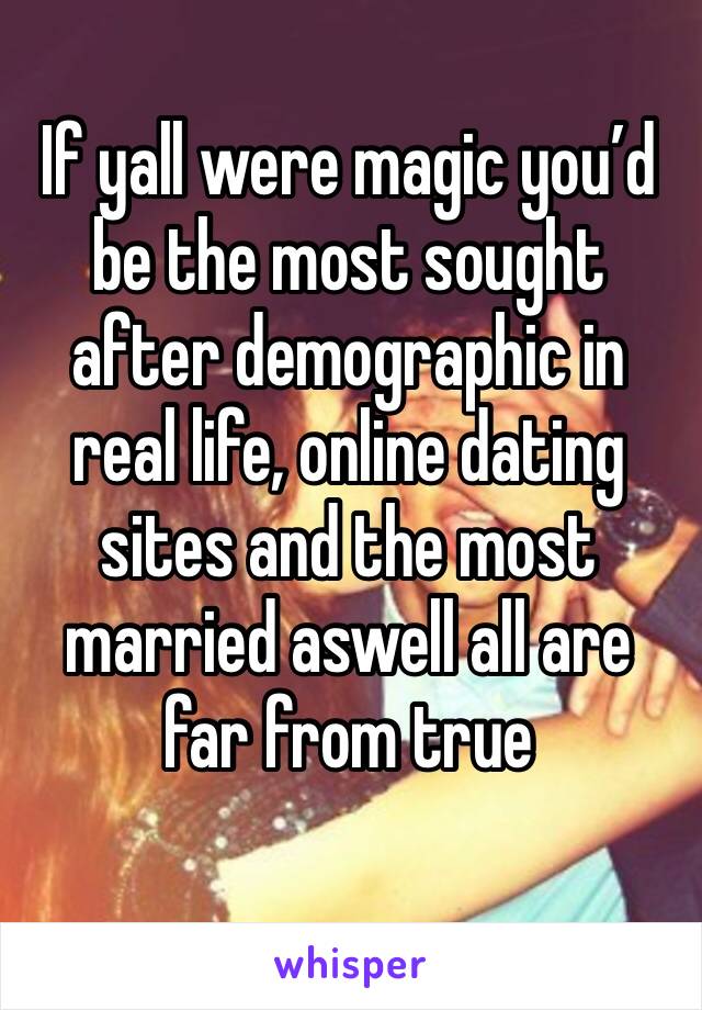 If yall were magic you’d be the most sought after demographic in real life, online dating sites and the most married aswell all are far from true