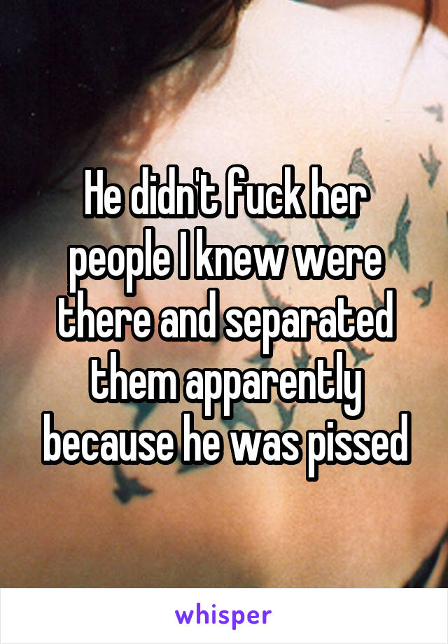 He didn't fuck her people I knew were there and separated them apparently because he was pissed