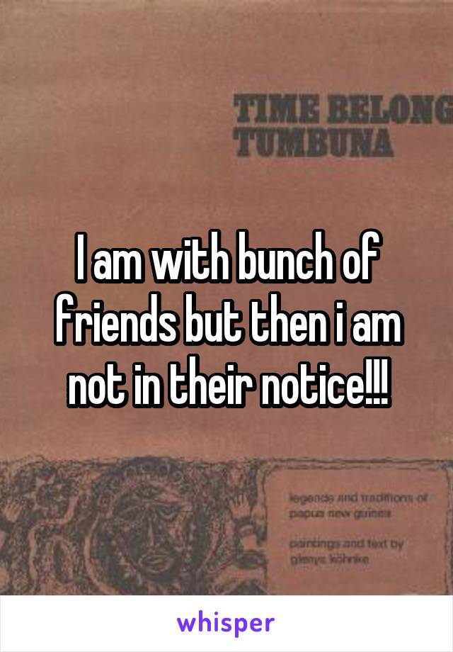 I am with bunch of friends but then i am not in their notice!!!