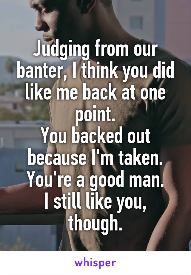 Judging from our banter, I think you did like me back at one point.
You backed out because I'm taken.
You're a good man.
I still like you, though.