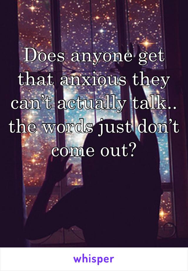 Does anyone get that anxious they can’t actually talk.. the words just don’t come out?