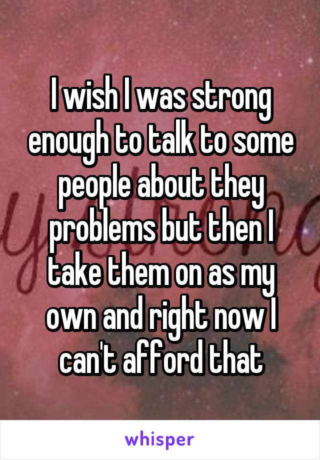 I wish I was strong enough to talk to some people about they problems but then I take them on as my own and right now I can't afford that