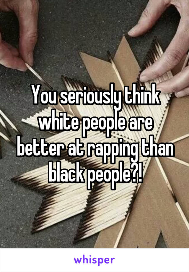 You seriously think white people are better at rapping than black people?!