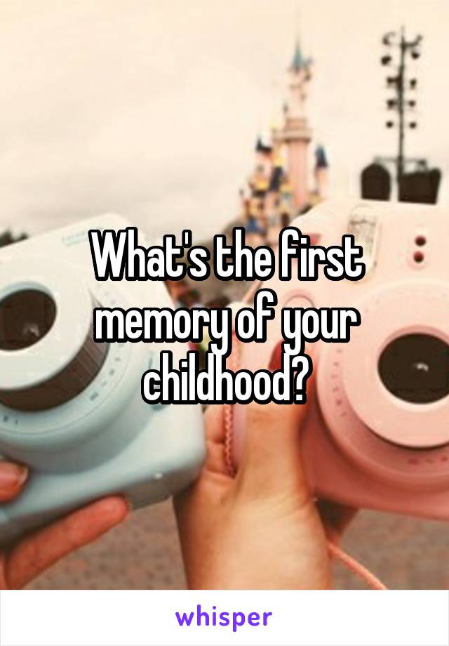 What's the first memory of your childhood?