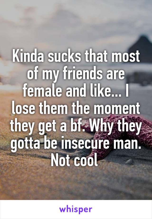 Kinda sucks that most of my friends are female and like... I lose them the moment they get a bf. Why they gotta be insecure man. Not cool 