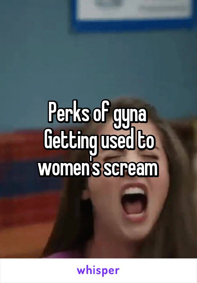 Perks of gyna 
Getting used to women's scream 