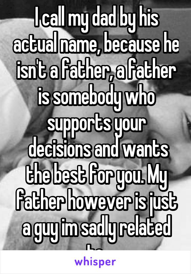 I call my dad by his actual name, because he isn't a father, a father is somebody who supports your
 decisions and wants the best for you. My father however is just a guy im sadly related to.