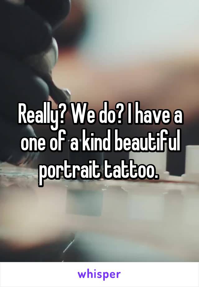 Really? We do? I have a one of a kind beautiful portrait tattoo. 