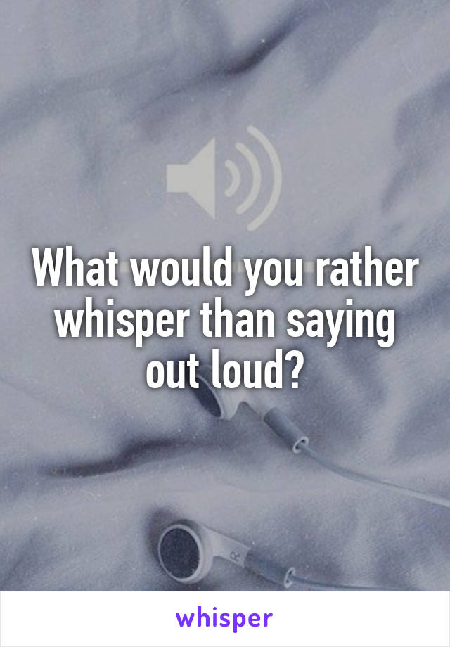 What would you rather whisper than saying out loud?