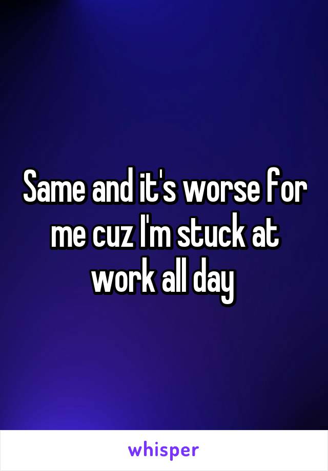 Same and it's worse for me cuz I'm stuck at work all day 