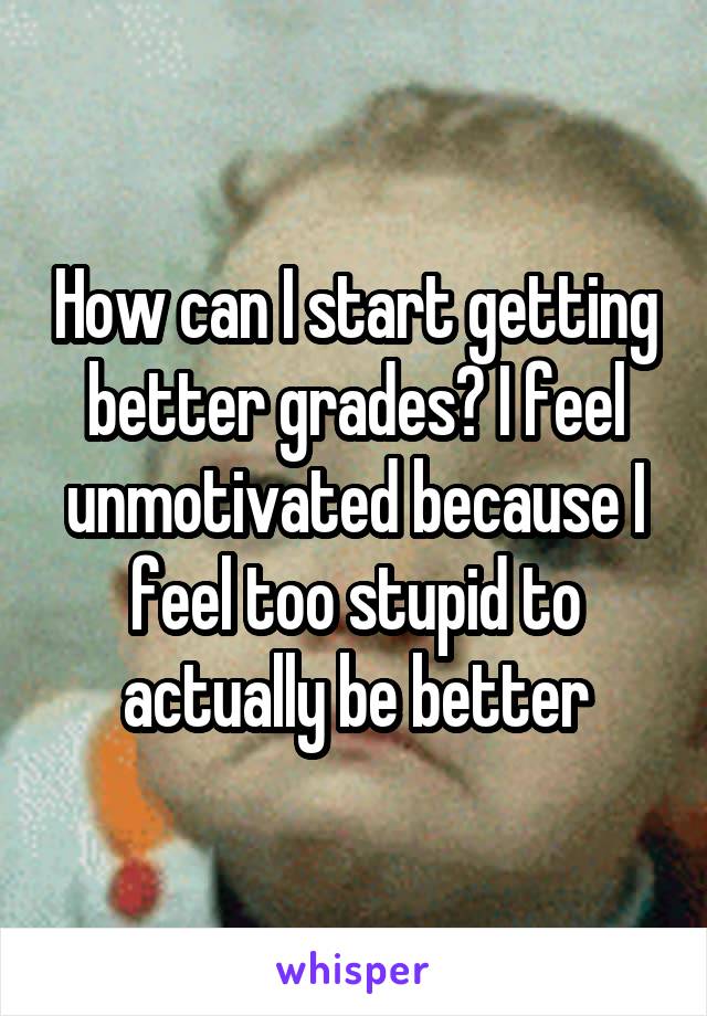 How can I start getting better grades? I feel unmotivated because I feel too stupid to actually be better