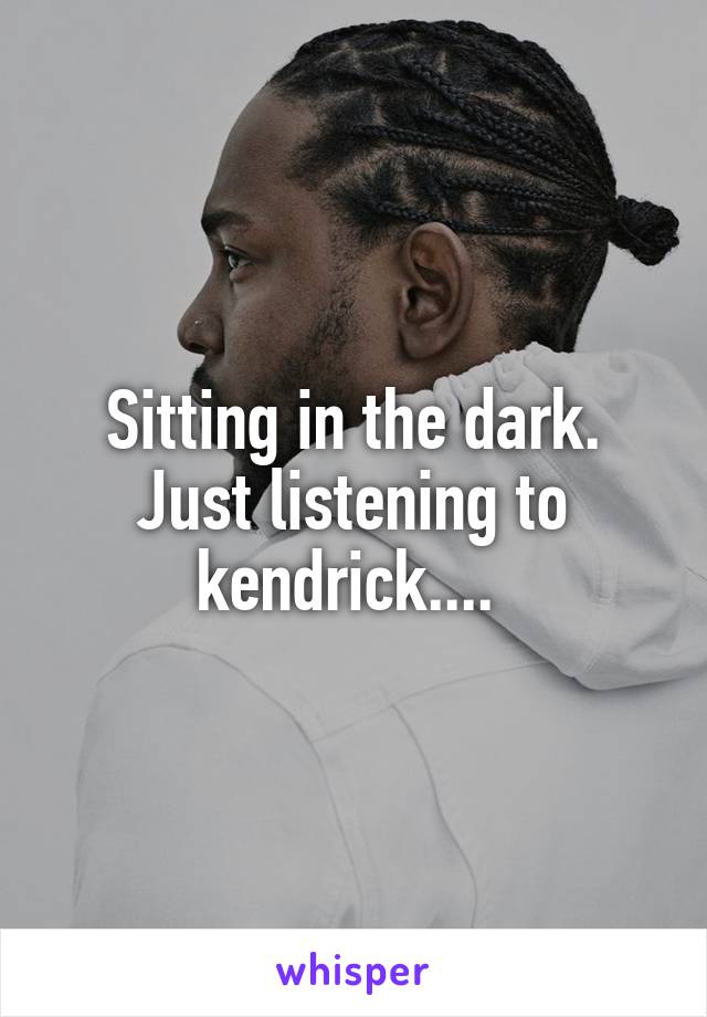 Sitting in the dark. Just listening to kendrick.... 