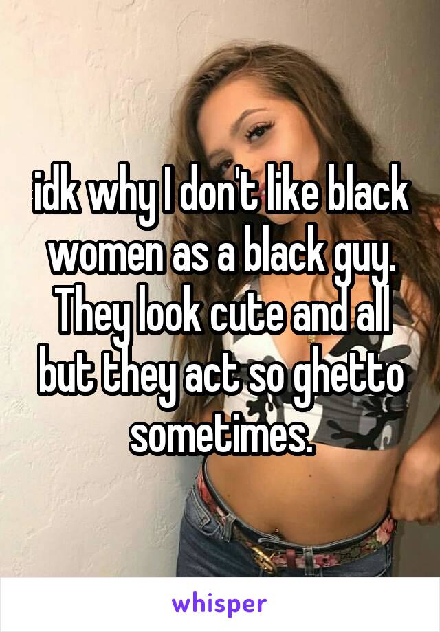 idk why I don't like black women as a black guy. They look cute and all but they act so ghetto sometimes.