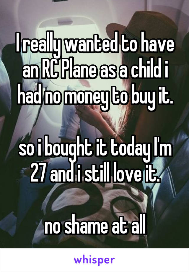 I really wanted to have an RC Plane as a child i had no money to buy it.

so i bought it today I'm 27 and i still love it.

no shame at all