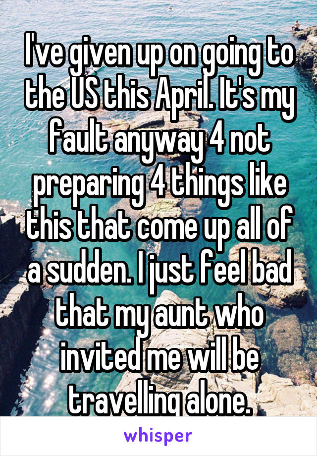 I've given up on going to the US this April. It's my fault anyway 4 not preparing 4 things like this that come up all of a sudden. I just feel bad that my aunt who invited me will be travelling alone.