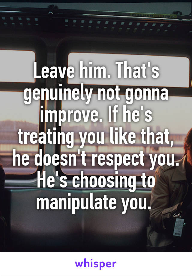 Leave him. That's genuinely not gonna improve. If he's treating you like that, he doesn't respect you. He's choosing to manipulate you. 