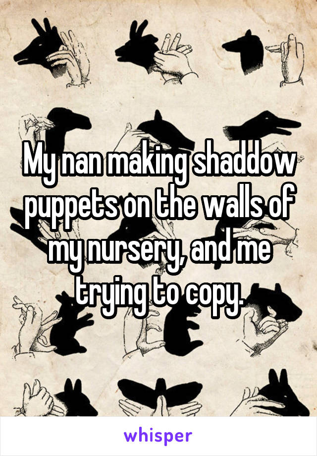 My nan making shaddow puppets on the walls of my nursery, and me trying to copy.