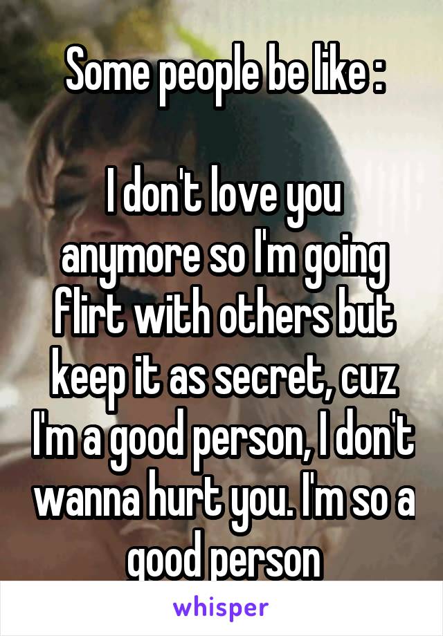 Some people be like :

I don't love you anymore so I'm going flirt with others but keep it as secret, cuz I'm a good person, I don't wanna hurt you. I'm so a good person