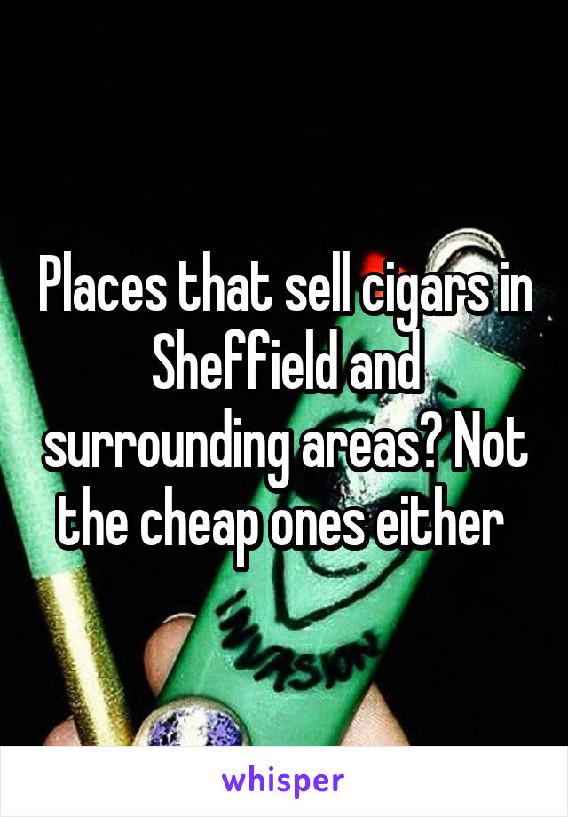 Places that sell cigars in Sheffield and surrounding areas? Not the cheap ones either 