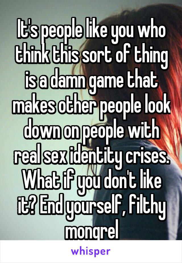 It's people like you who think this sort of thing is a damn game that makes other people look down on people with real sex identity crises.
What if you don't like it? End yourself, filthy mongrel