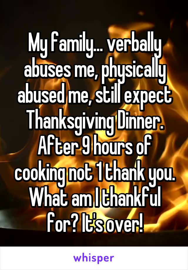 My family... verbally abuses me, physically abused me, still expect Thanksgiving Dinner. After 9 hours of cooking not 1 thank you. What am I thankful for? It's over!