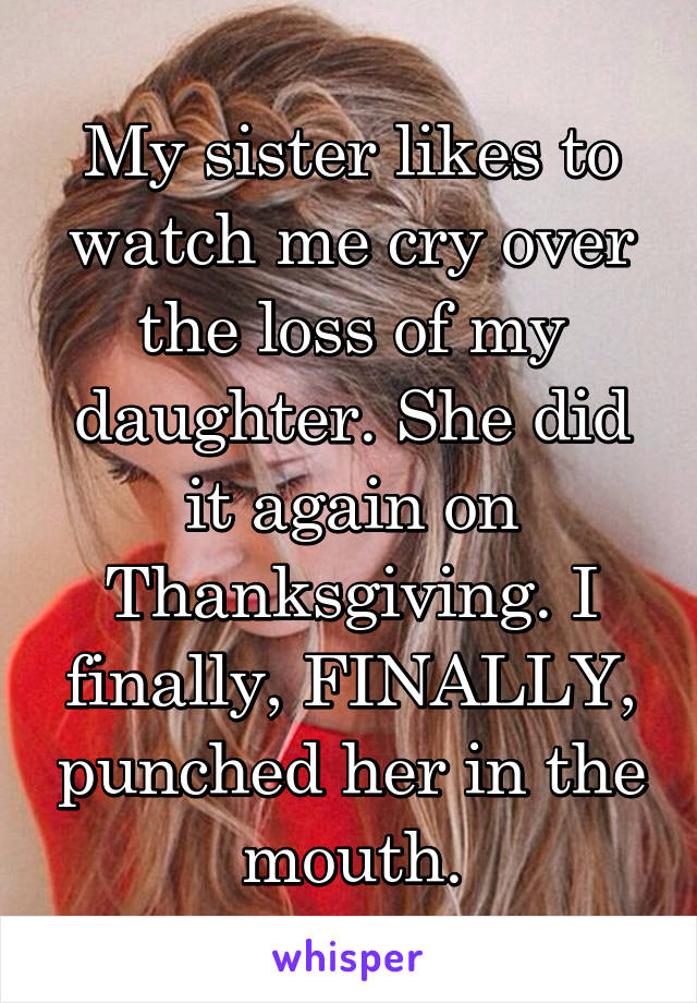 My sister likes to watch me cry over the loss of my daughter. She did it again on Thanksgiving. I finally, FINALLY, punched her in the mouth.